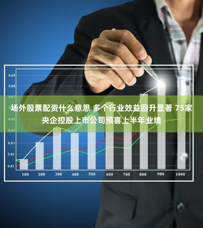 场外股票配资什么意思 多个行业效益回升显著 75家央企控股上市公司预喜上半年业绩