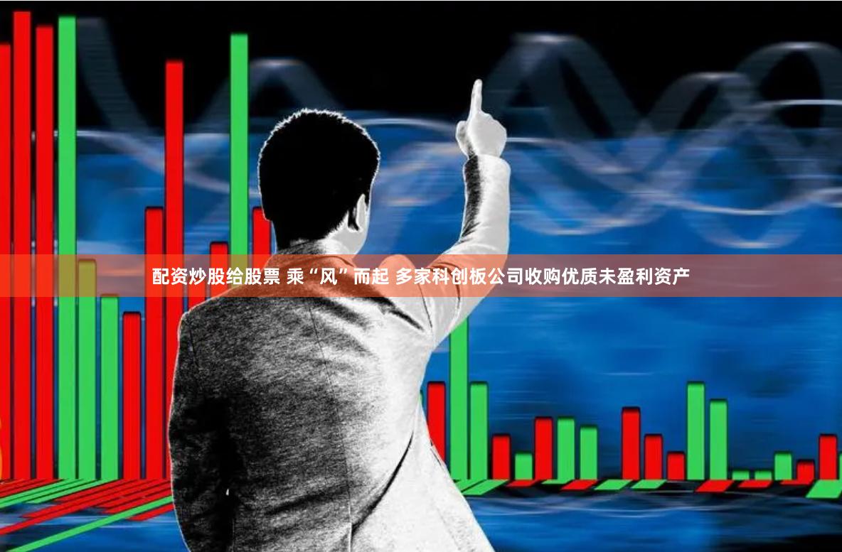 配资炒股给股票 乘“风”而起 多家科创板公司收购优质未盈利资产