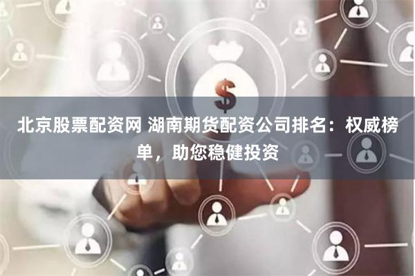 北京股票配资网 湖南期货配资公司排名：权威榜单，助您稳健投资