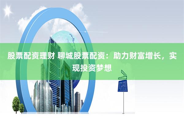 股票配资理财 聊城股票配资：助力财富增长，实现投资梦想
