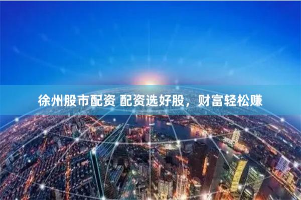 徐州股市配资 配资选好股，财富轻松赚