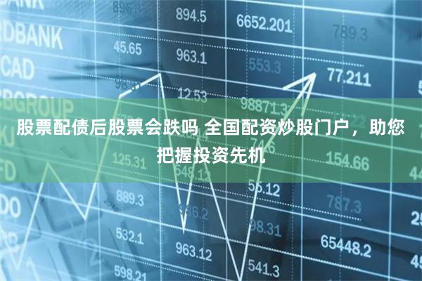 股票配债后股票会跌吗 全国配资炒股门户，助您把握投资先机