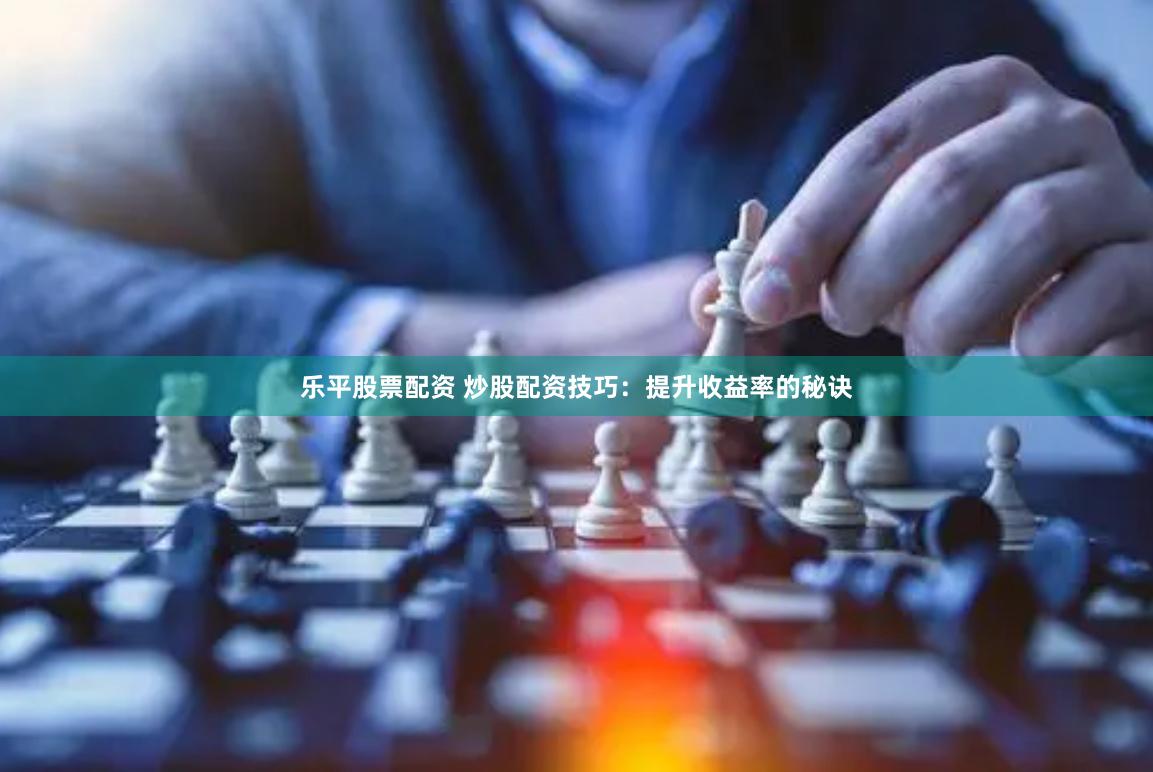 乐平股票配资 炒股配资技巧：提升收益率的秘诀