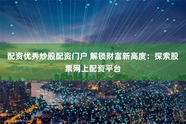 配资优秀炒股配资门户 解锁财富新高度：探索股票网上配资平台