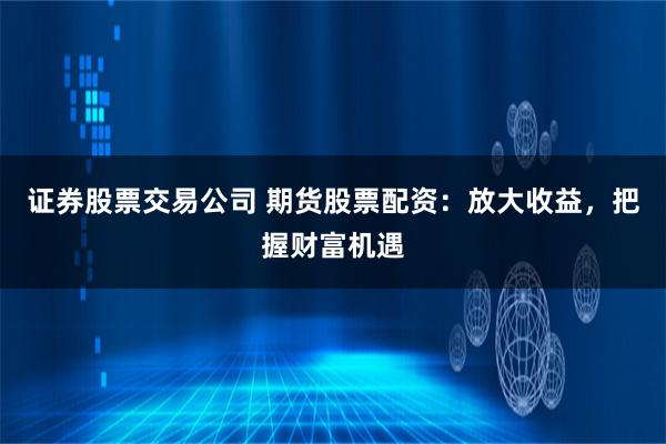 证券股票交易公司 期货股票配资：放大收益，把握财富机遇